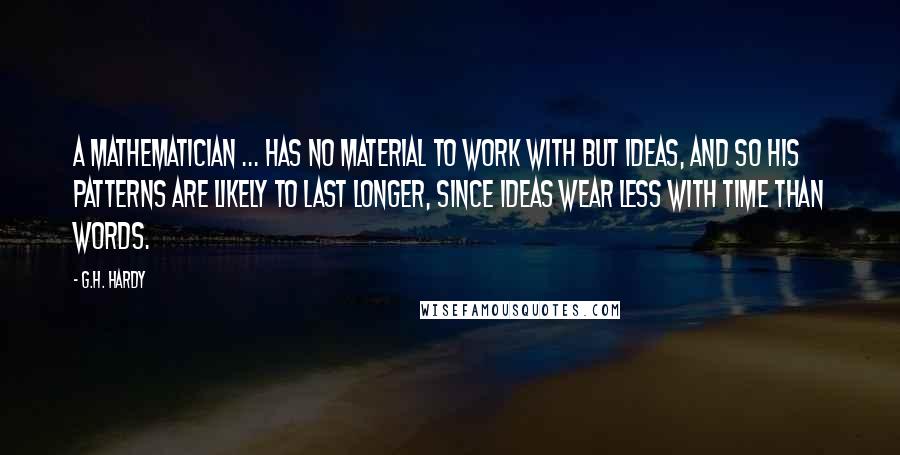 G.H. Hardy quotes: A mathematician ... has no material to work with but ideas, and so his patterns are likely to last longer, since ideas wear less with time than words.