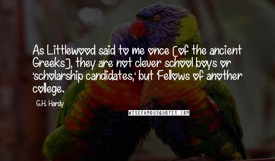 G.H. Hardy quotes: As Littlewood said to me once [of the ancient Greeks], they are not clever school boys or 'scholarship candidates,' but 'Fellows of another college.