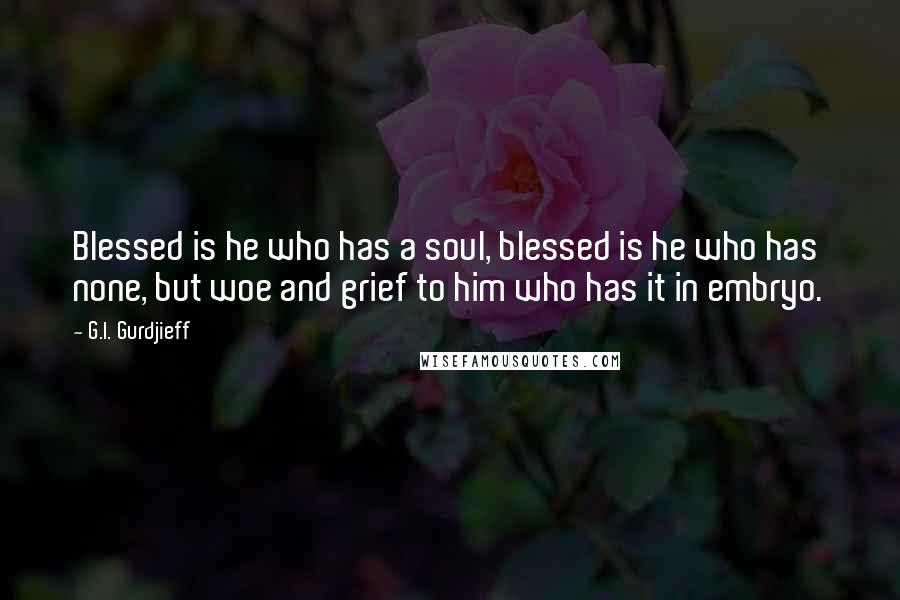 G.I. Gurdjieff quotes: Blessed is he who has a soul, blessed is he who has none, but woe and grief to him who has it in embryo. G.I. Gurdjieff quotes: Blessed is he who has a soul, blessed is he who has none, but woe and grief to him who has it in embryo.