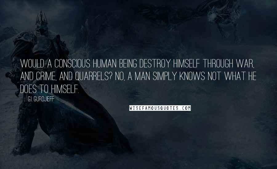 G.I. Gurdjieff quotes: Would a CONSCIOUS human being destroy himself through war, and crime, and quarrels? No, a man simply knows not what he does to himself. G.I. Gurdjieff quotes: Would a CONSCIOUS human being destroy himself through war, and crime, and quarrels? No, a man simply knows not what he does to himself.