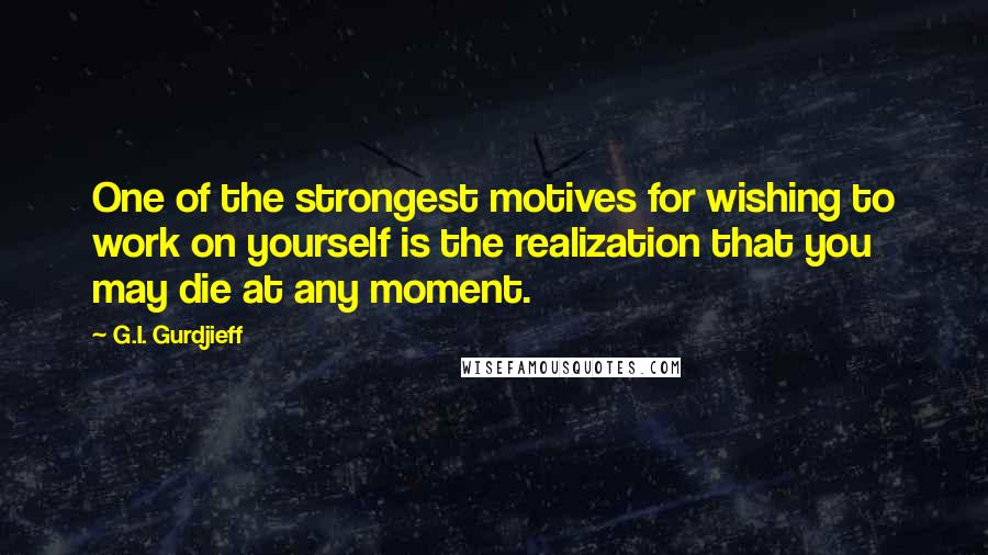 G.I. Gurdjieff quotes: One of the strongest motives for wishing to work on yourself is the realization that you may die at any moment. G.I. Gurdjieff quotes: One of the strongest motives for wishing to work on yourself is the realization that you may die at any moment.
