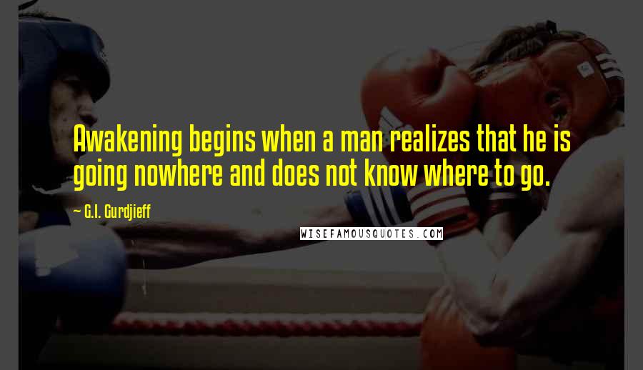 G.I. Gurdjieff quotes: Awakening begins when a man realizes that he is going nowhere and does not know where to go.