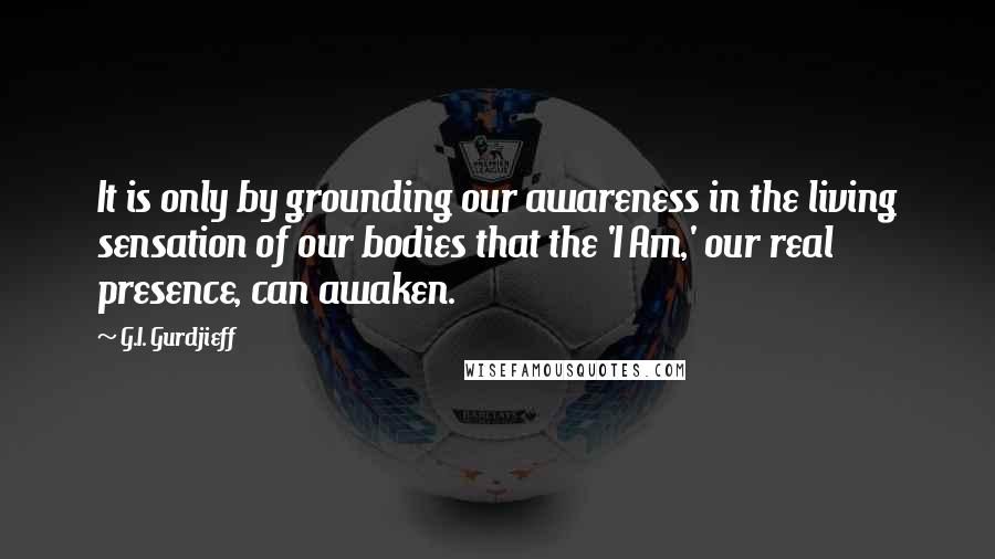 G.I. Gurdjieff quotes: It is only by grounding our awareness in the living sensation of our bodies that the 'I Am,' our real presence, can awaken. G.I. Gurdjieff quotes: It is only by grounding our awareness in the living sensation of our bodies that the 'I Am,' our real presence, can awaken.
