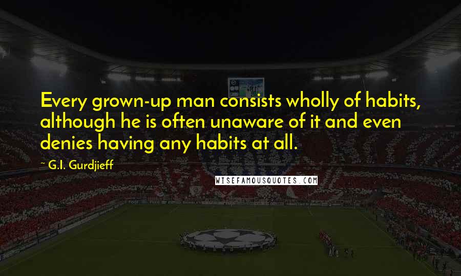 G.I. Gurdjieff quotes: Every grown-up man consists wholly of habits, although he is often unaware of it and even denies having any habits at all. G.I. Gurdjieff quotes: Every grown-up man consists wholly of habits, although he is often unaware of it and even denies having any habits at all.