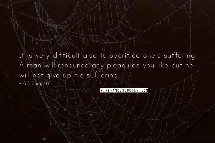 G.I. Gurdjieff quotes: It is very difficult also to sacrifice one's suffering. A man will renounce any pleasures you like but he will not give up his suffering. G.I. Gurdjieff quotes: It is very difficult also to sacrifice one's suffering. A man will renounce any pleasures you like but he will not give up his suffering.