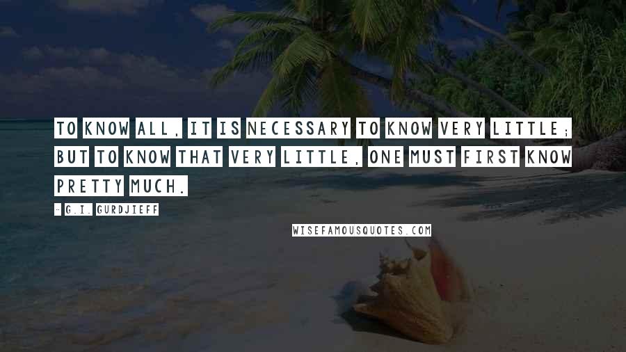 G.I. Gurdjieff quotes: To know all, it is necessary to know very little; but to know that very little, one must first know pretty much. G.I. Gurdjieff quotes: To know all, it is necessary to know very little; but to know that very little, one must first know pretty much.