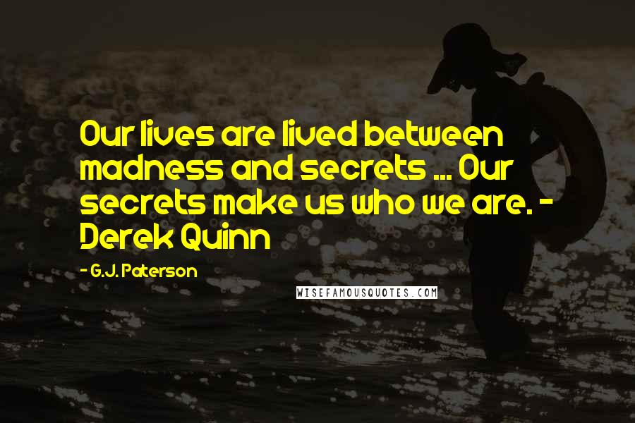 G.J. Paterson quotes: Our lives are lived between madness and secrets ... Our secrets make us who we are. - Derek Quinn