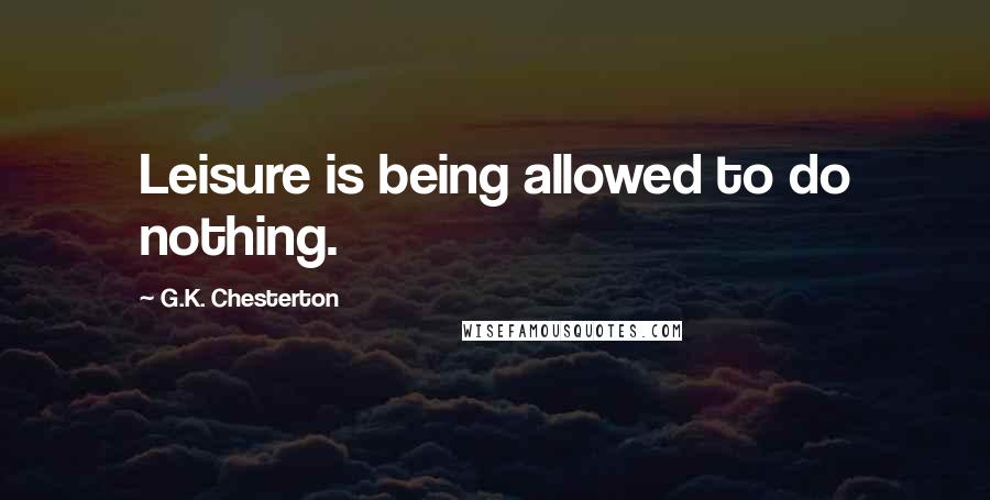 G.K. Chesterton quotes: Leisure is being allowed to do nothing.