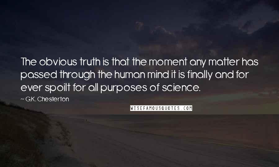 G.K. Chesterton quotes: The obvious truth is that the moment any matter has passed through the human mind it is finally and for ever spoilt for all purposes of science. G.K. Chesterton quotes: The obvious truth is that the moment any matter has passed through the human mind it is finally and for ever spoilt for all purposes of science.