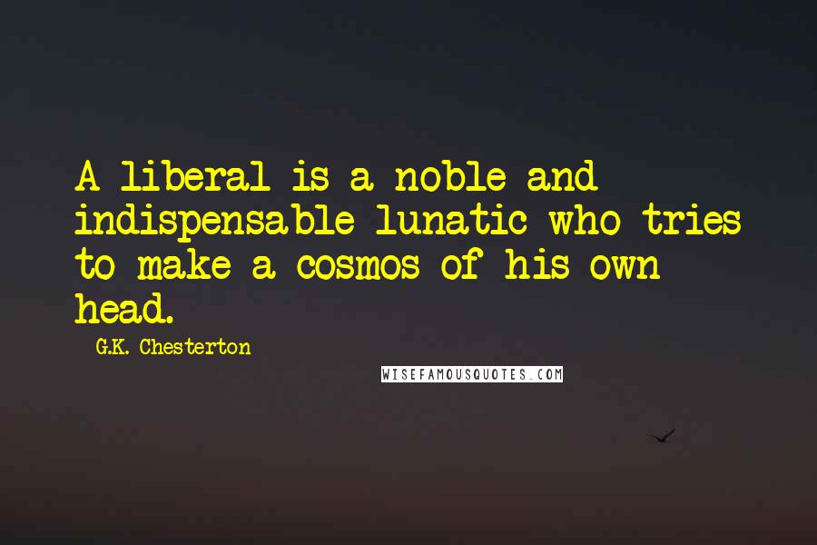 G.K. Chesterton quotes: A liberal is a noble and indispensable lunatic who tries to make a cosmos of his own head.