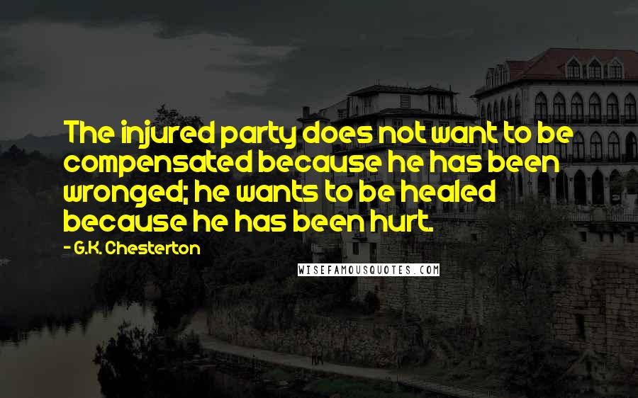 G.K. Chesterton quotes: The injured party does not want to be compensated because he has been wronged; he wants to be healed because he has been hurt.