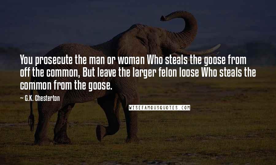 G.K. Chesterton quotes: You prosecute the man or woman Who steals the goose from off the common, But leave the larger felon loose Who steals the common from the goose.