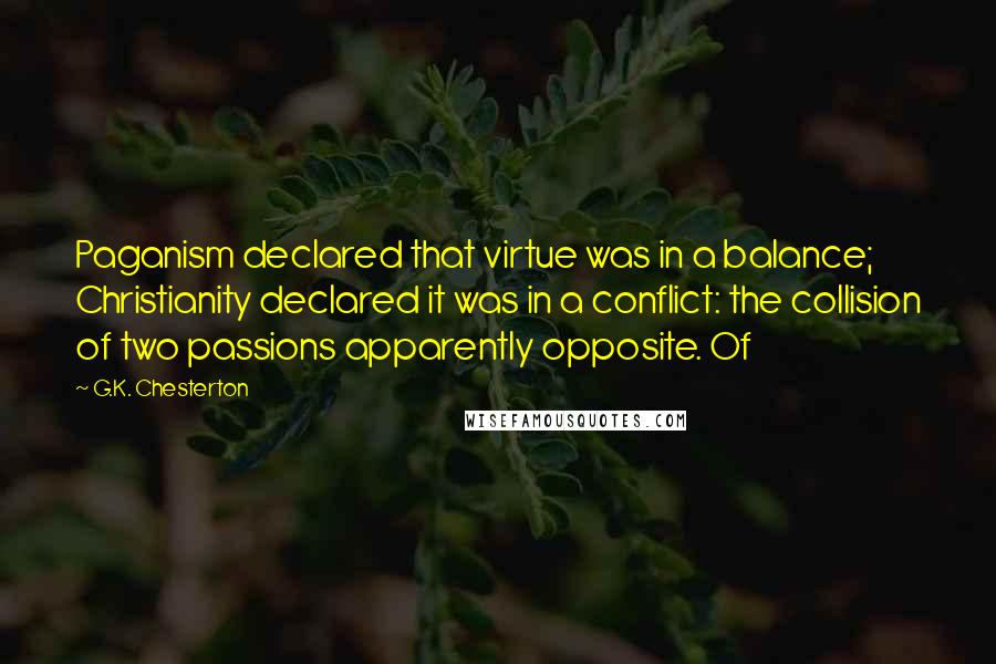 G.K. Chesterton quotes: Paganism declared that virtue was in a balance; Christianity declared it was in a conflict: the collision of two passions apparently opposite. Of