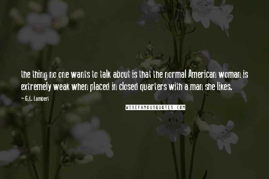 G.L. Lambert quotes: the thing no one wants to talk about is that the normal American woman is extremely weak when placed in closed quarters with a man she likes.