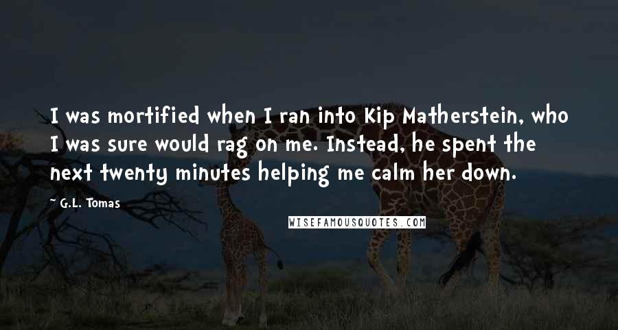 G.L. Tomas quotes: I was mortified when I ran into Kip Matherstein, who I was sure would rag on me. Instead, he spent the next twenty minutes helping me calm her down.