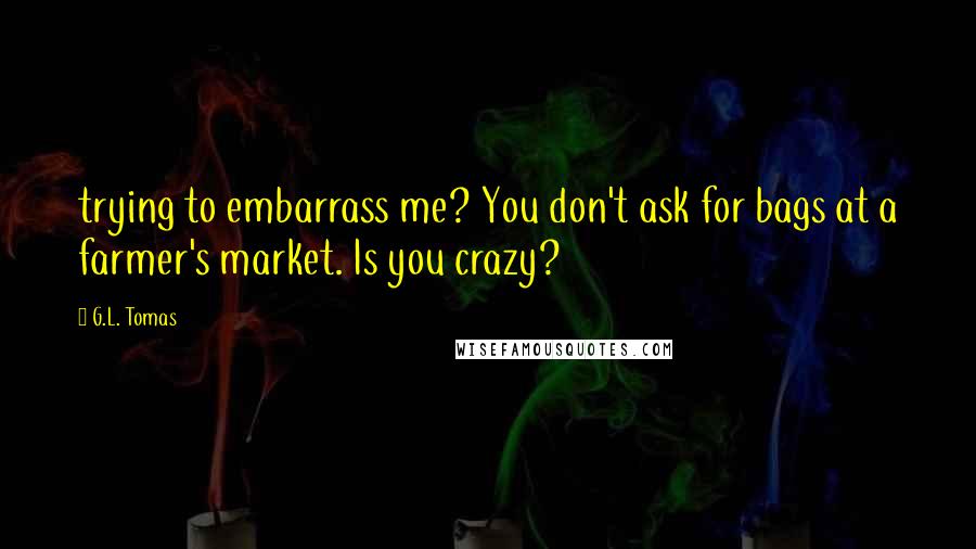 G.L. Tomas quotes: trying to embarrass me? You don't ask for bags at a farmer's market. Is you crazy?