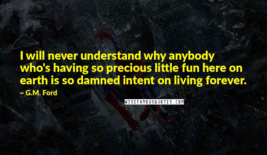 G.M. Ford quotes: I will never understand why anybody who's having so precious little fun here on earth is so damned intent on living forever. G.M. Ford quotes: I will never understand why anybody who's having so precious little fun here on earth is so damned intent on living forever.