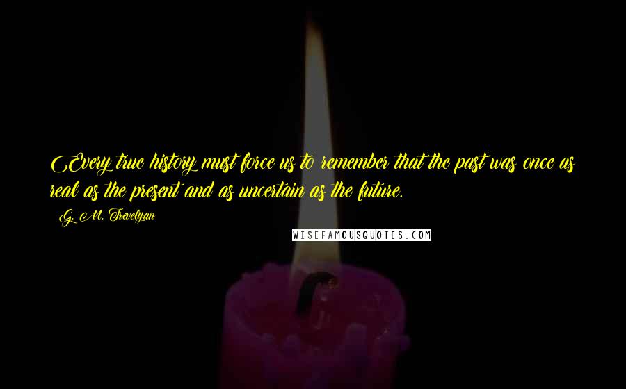 G. M. Trevelyan quotes: Every true history must force us to remember that the past was once as real as the present and as uncertain as the future.