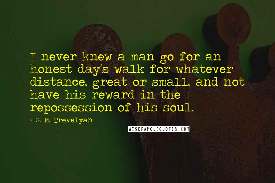 G. M. Trevelyan quotes: I never knew a man go for an honest day's walk for whatever distance, great or small, and not have his reward in the repossession of his soul.