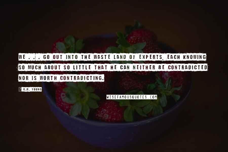 G.M. Young quotes: We . . . go out into the Waste Land of Experts, each knowing so much about so little that he can neither be contradicted nor is worth contradicting.