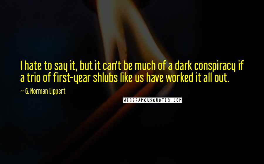 G. Norman Lippert quotes: I hate to say it, but it can't be much of a dark conspiracy if a trio of first-year shlubs like us have worked it all out.