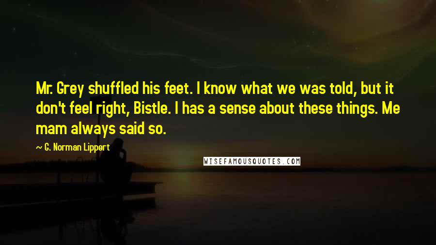 G. Norman Lippert quotes: Mr. Grey shuffled his feet. I know what we was told, but it don't feel right, Bistle. I has a sense about these things. Me mam always said so.