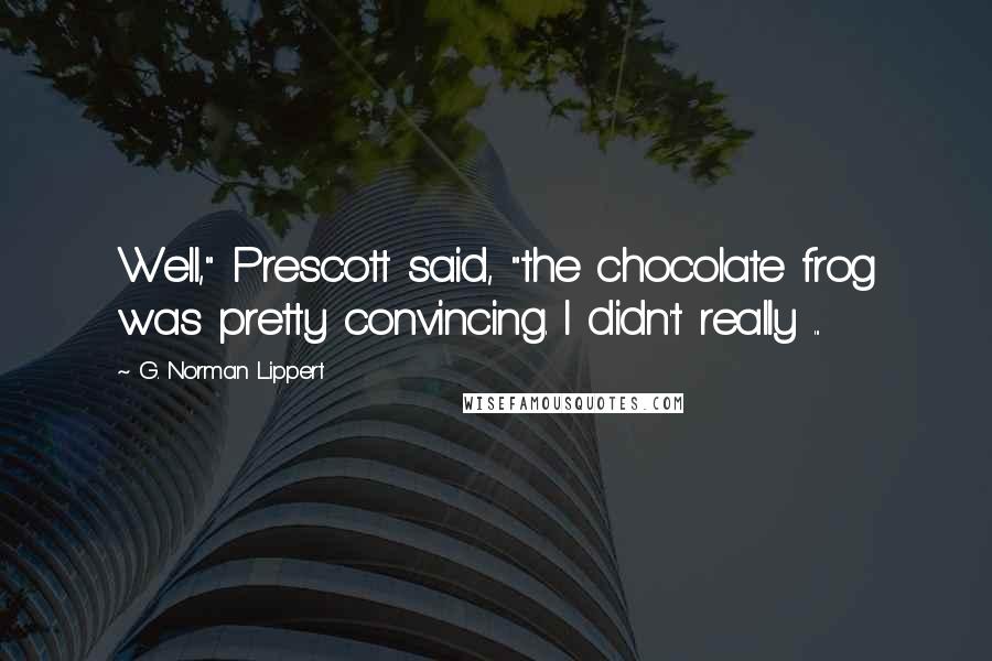 G. Norman Lippert quotes: Well," Prescott said, "the chocolate frog was pretty convincing. I didn't really ...