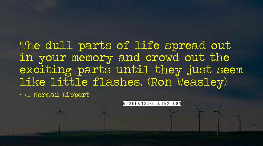 G. Norman Lippert quotes: The dull parts of life spread out in your memory and crowd out the exciting parts until they just seem like little flashes. (Ron Weasley) G. Norman Lippert quotes: The dull parts of life spread out in your memory and crowd out the exciting parts until they just seem like little flashes. (Ron Weasley)