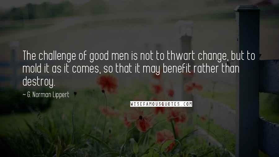 G. Norman Lippert quotes: The challenge of good men is not to thwart change, but to mold it as it comes, so that it may benefit rather than destroy.