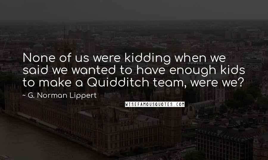 G. Norman Lippert quotes: None of us were kidding when we said we wanted to have enough kids to make a Quidditch team, were we?