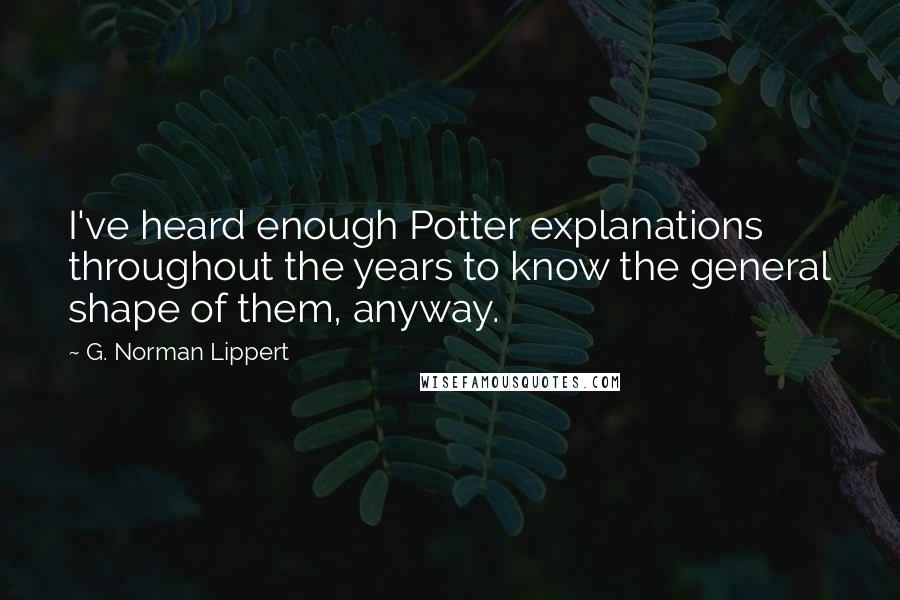 G. Norman Lippert quotes: I've heard enough Potter explanations throughout the years to know the general shape of them, anyway. G. Norman Lippert quotes: I've heard enough Potter explanations throughout the years to know the general shape of them, anyway.