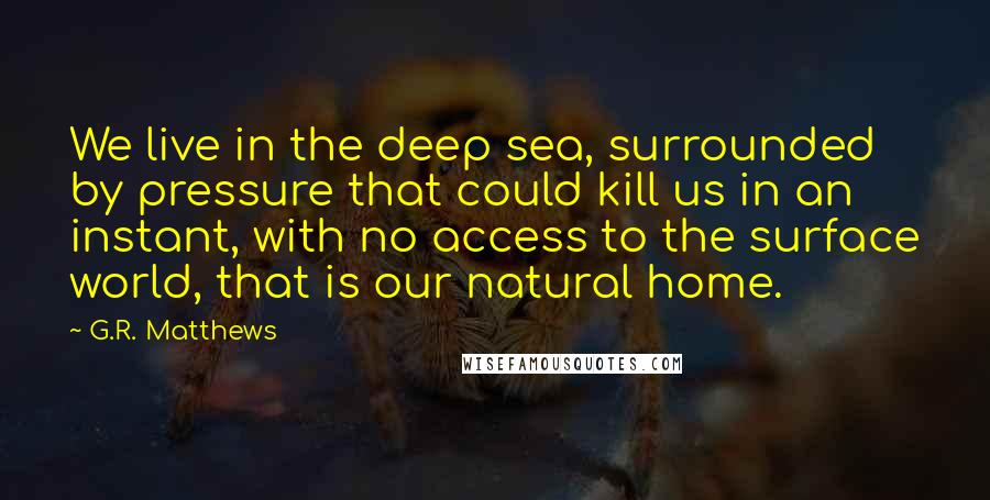 G.R. Matthews quotes: We live in the deep sea, surrounded by pressure that could kill us in an instant, with no access to the surface world, that is our natural home. G.R. Matthews quotes: We live in the deep sea, surrounded by pressure that could kill us in an instant, with no access to the surface world, that is our natural home.