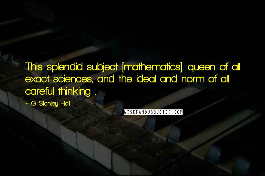 G. Stanley Hall quotes: This splendid subject [mathematics], queen of all exact sciences, and the ideal and norm of all careful thinking ...