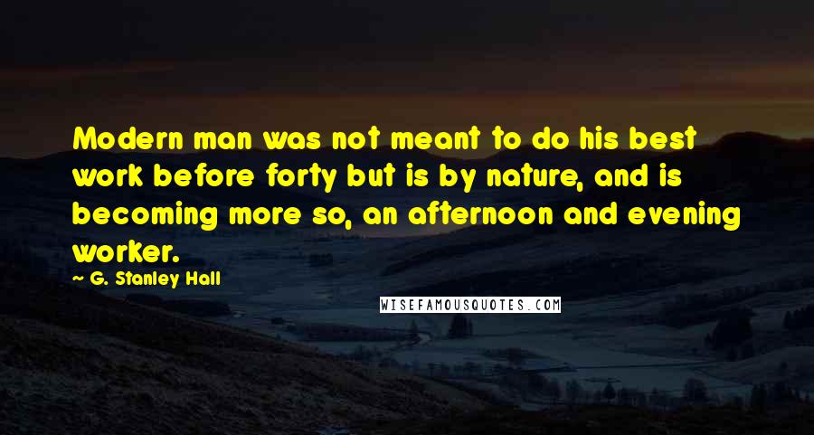 G. Stanley Hall quotes: Modern man was not meant to do his best work before forty but is by nature, and is becoming more so, an afternoon and evening worker.