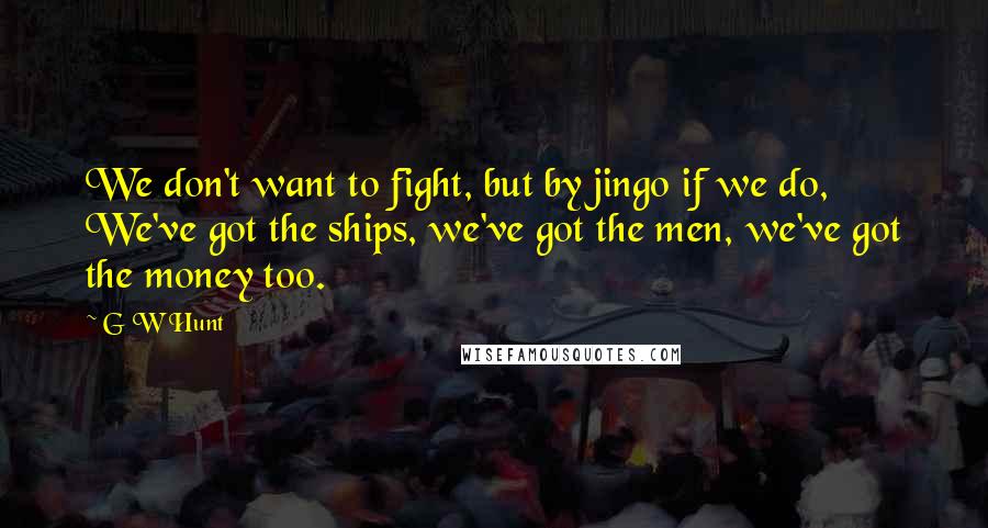 G W Hunt quotes: We don't want to fight, but by jingo if we do, We've got the ships, we've got the men, we've got the money too.