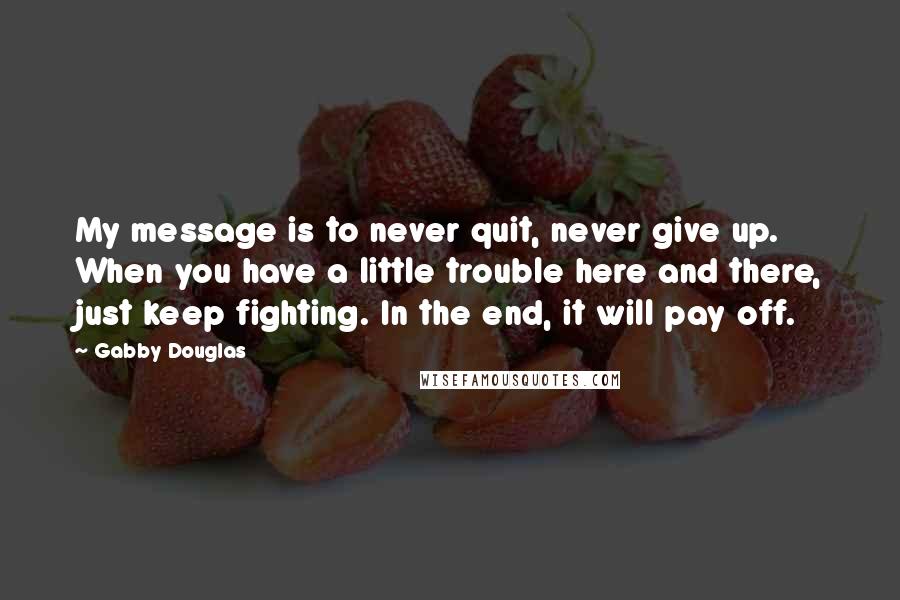 Gabby Douglas quotes: My message is to never quit, never give up. When you have a little trouble here and there, just keep fighting. In the end, it will pay off. Gabby Douglas quotes: My message is to never quit, never give up. When you have a little trouble here and there, just keep fighting. In the end, it will pay off.
