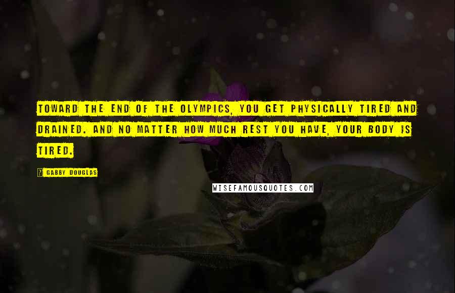 Gabby Douglas quotes: Toward the end of the Olympics, you get physically tired and drained. And no matter how much rest you have, your body is tired. Gabby Douglas quotes: Toward the end of the Olympics, you get physically tired and drained. And no matter how much rest you have, your body is tired.