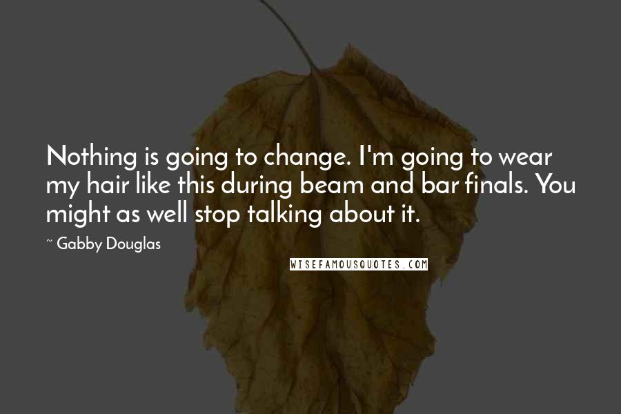 Gabby Douglas quotes: Nothing is going to change. I'm going to wear my hair like this during beam and bar finals. You might as well stop talking about it. Gabby Douglas quotes: Nothing is going to change. I'm going to wear my hair like this during beam and bar finals. You might as well stop talking about it.
