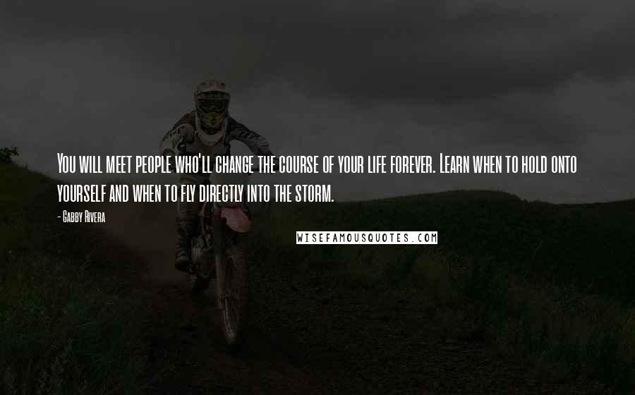 Gabby Rivera quotes: You will meet people who'll change the course of your life forever. Learn when to hold onto yourself and when to fly directly into the storm. Gabby Rivera quotes: You will meet people who'll change the course of your life forever. Learn when to hold onto yourself and when to fly directly into the storm.