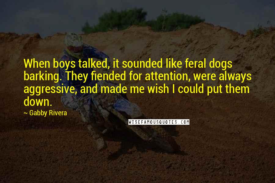 Gabby Rivera quotes: When boys talked, it sounded like feral dogs barking. They fiended for attention, were always aggressive, and made me wish I could put them down. Gabby Rivera quotes: When boys talked, it sounded like feral dogs barking. They fiended for attention, were always aggressive, and made me wish I could put them down.