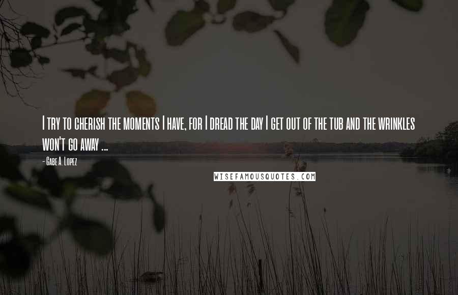 Gabe A. Lopez quotes: I try to cherish the moments I have, for I dread the day I get out of the tub and the wrinkles won't go away ... Gabe A. Lopez quotes: I try to cherish the moments I have, for I dread the day I get out of the tub and the wrinkles won't go away ...