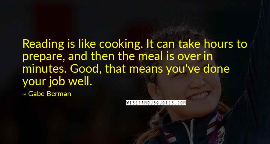 Gabe Berman quotes: Reading is like cooking. It can take hours to prepare, and then the meal is over in minutes. Good, that means you've done your job well. Gabe Berman quotes: Reading is like cooking. It can take hours to prepare, and then the meal is over in minutes. Good, that means you've done your job well.