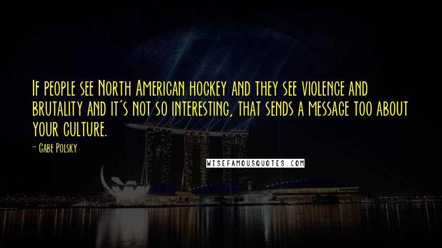 Gabe Polsky quotes: If people see North American hockey and they see violence and brutality and it's not so interesting, that sends a message too about your culture.