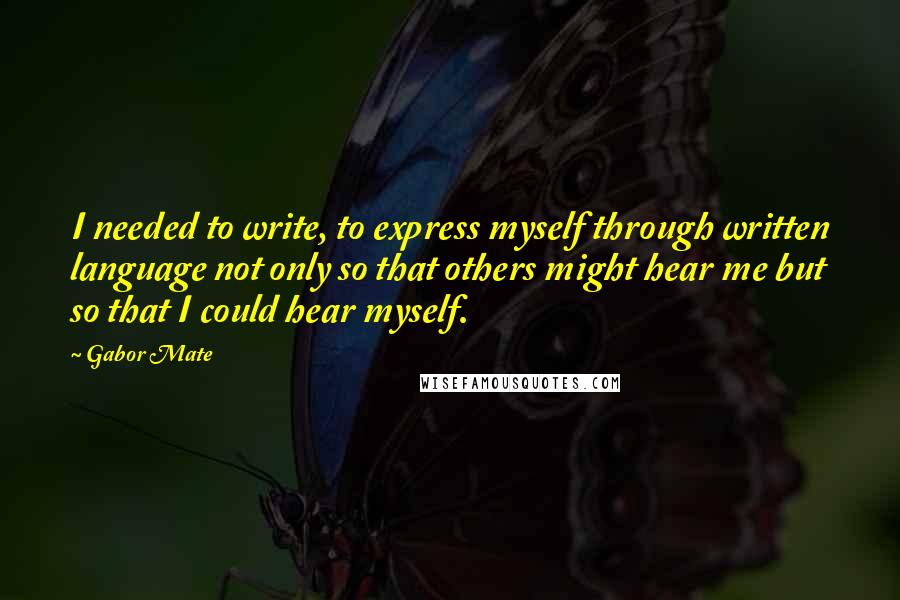 Gabor Mate quotes: I needed to write, to express myself through written language not only so that others might hear me but so that I could hear myself.