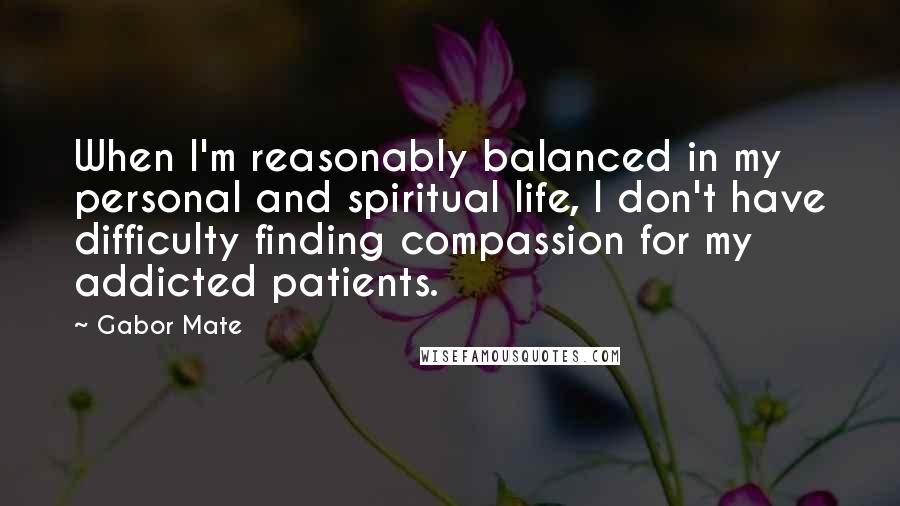 Gabor Mate quotes: When I'm reasonably balanced in my personal and spiritual life, I don't have difficulty finding compassion for my addicted patients.