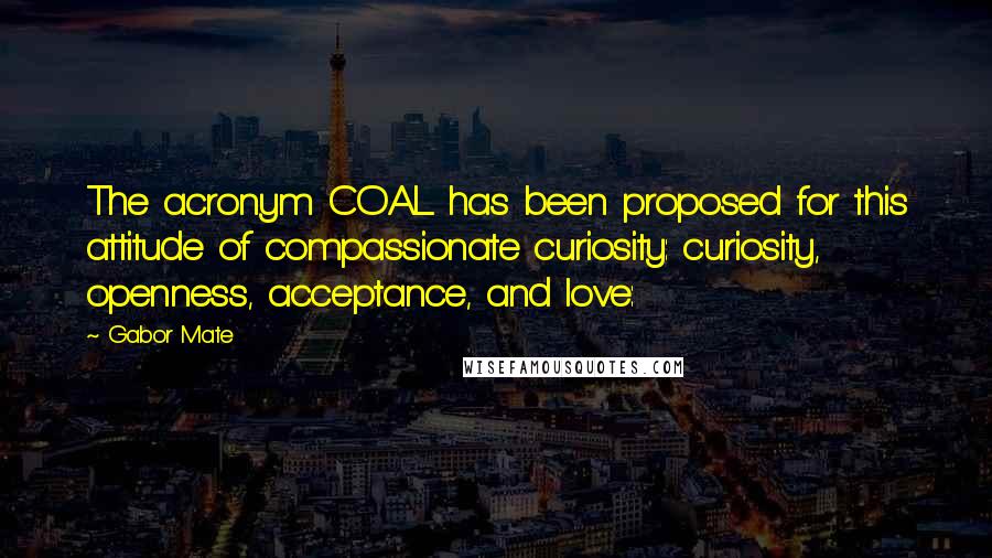 Gabor Mate quotes: The acronym COAL has been proposed for this attitude of compassionate curiosity: curiosity, openness, acceptance, and love: