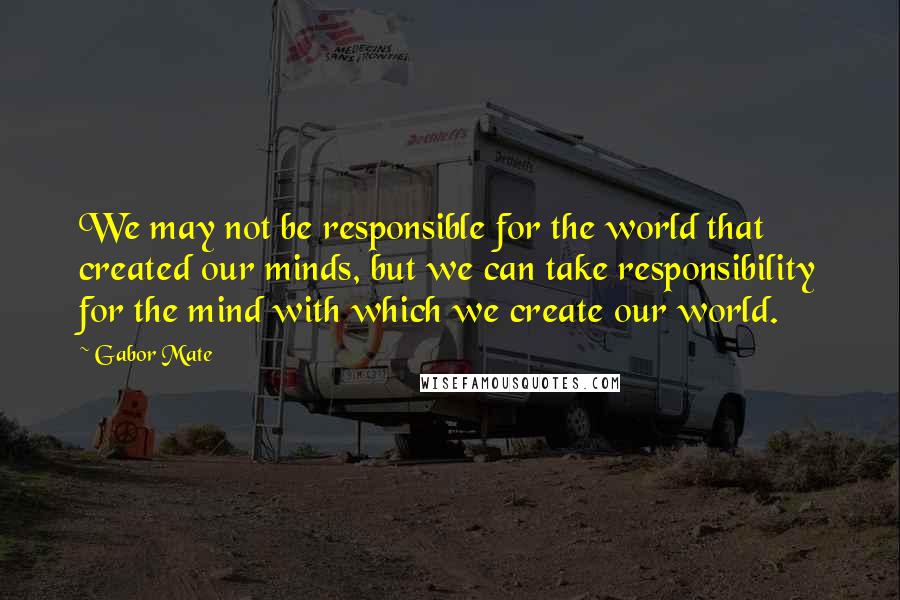 Gabor Mate quotes: We may not be responsible for the world that created our minds, but we can take responsibility for the mind with which we create our world. Gabor Mate quotes: We may not be responsible for the world that created our minds, but we can take responsibility for the mind with which we create our world.