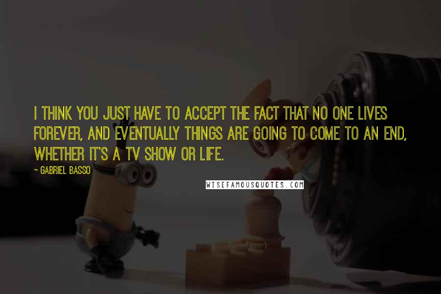 Gabriel Basso quotes: I think you just have to accept the fact that no one lives forever, and eventually things are going to come to an end, whether it's a TV show or