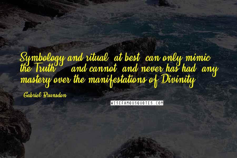 Gabriel Brunsdon quotes: Symbology and ritual, at best, can only mimic the Truth ... and cannot, and never has had, any mastery over the manifestations of Divinity. Gabriel Brunsdon quotes: Symbology and ritual, at best, can only mimic the Truth ... and cannot, and never has had, any mastery over the manifestations of Divinity.