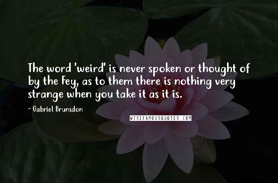 Gabriel Brunsdon quotes: The word 'weird' is never spoken or thought of by the Fey, as to them there is nothing very strange when you take it as it is. Gabriel Brunsdon quotes: The word 'weird' is never spoken or thought of by the Fey, as to them there is nothing very strange when you take it as it is.